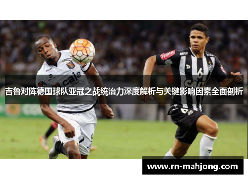 吉鲁对阵德国球队亚冠之战统治力深度解析与关键影响因素全面剖析