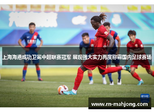 上海海港成功卫冕中超联赛冠军 展现强大实力再度称霸国内足球赛场