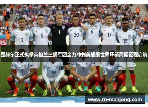 图赫尔正式执掌英格兰三狮军团全力冲刺美加墨世界杯新周期征程启航