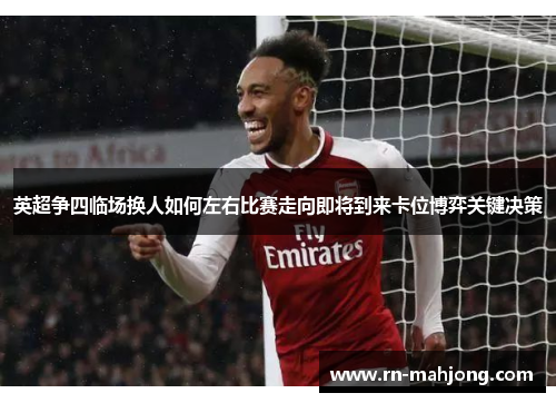 英超争四临场换人如何左右比赛走向即将到来卡位博弈关键决策