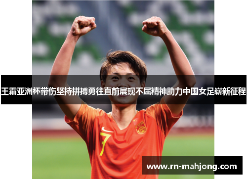 王霜亚洲杯带伤坚持拼搏勇往直前展现不屈精神助力中国女足崭新征程
