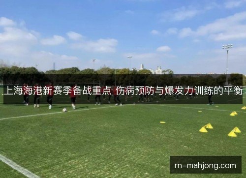 上海海港新赛季备战重点 伤病预防与爆发力训练的平衡